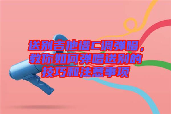 送別吉他譜C調(diào)彈唱，教你如何彈唱送別的技巧和注意事項(xiàng)