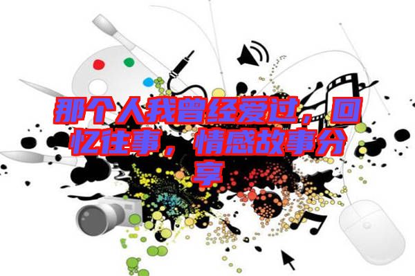 那個人我曾經(jīng)愛過，回憶往事，情感故事分享