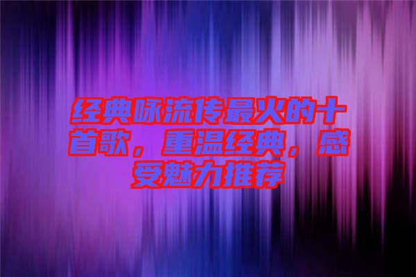經(jīng)典詠流傳最火的十首歌，重溫經(jīng)典，感受魅力推薦