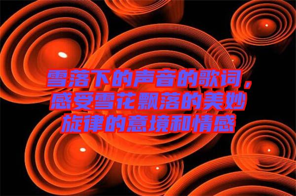 雪落下的聲音的歌詞，感受雪花飄落的美妙旋律的意境和情感