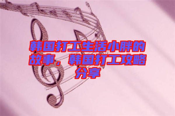 韓國(guó)打工生活小胖的故事，韓國(guó)打工攻略分享