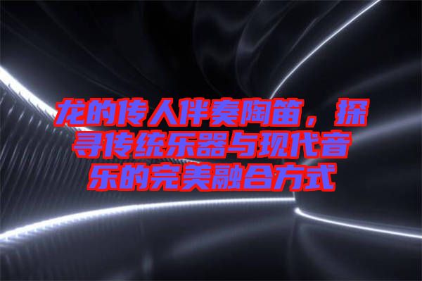 龍的傳人伴奏陶笛，探尋傳統(tǒng)樂器與現(xiàn)代音樂的完美融合方式