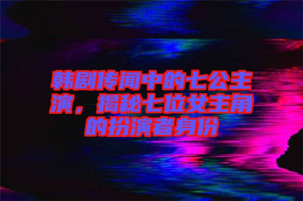 韓劇傳聞中的七公主演，揭秘七位女主角的扮演者身份