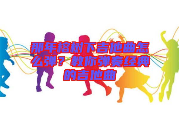 那年榕樹(shù)下吉他曲怎么彈？教你彈奏經(jīng)典的吉他曲