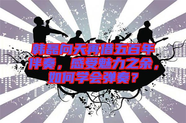 韓磊向天再借五百年伴奏，感受魅力之余，如何學(xué)會彈奏？