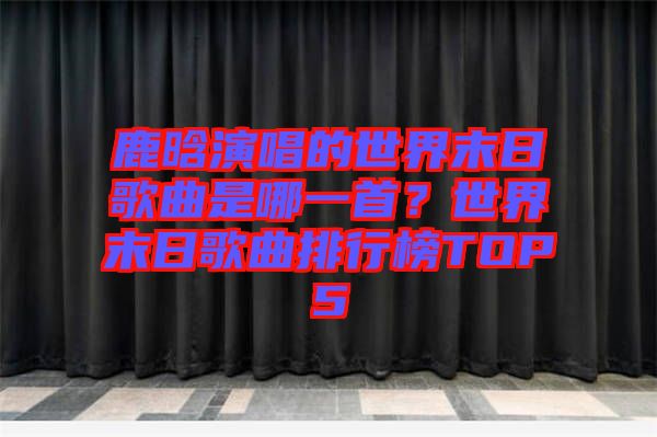 鹿晗演唱的世界末日歌曲是哪一首？世界末日歌曲排行榜TOP5