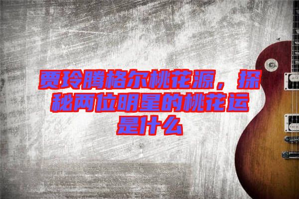 賈玲騰格爾桃花源，探秘兩位明星的桃花運是什么