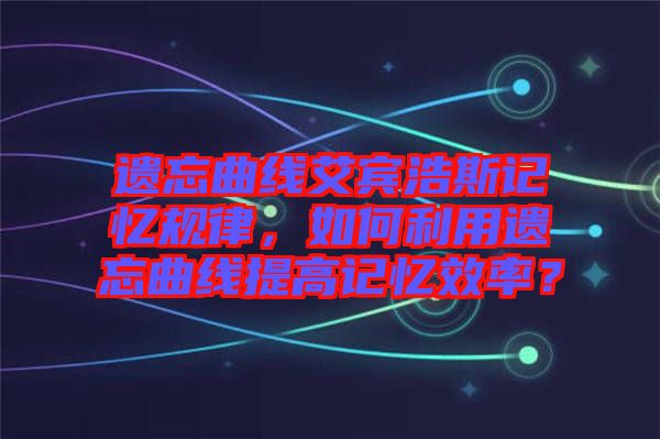 遺忘曲線艾賓浩斯記憶規(guī)律，如何利用遺忘曲線提高記憶效率？