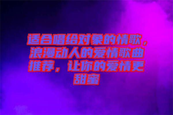 適合唱給對(duì)象的情歌，浪漫動(dòng)人的愛(ài)情歌曲推薦，讓你的愛(ài)情更甜蜜