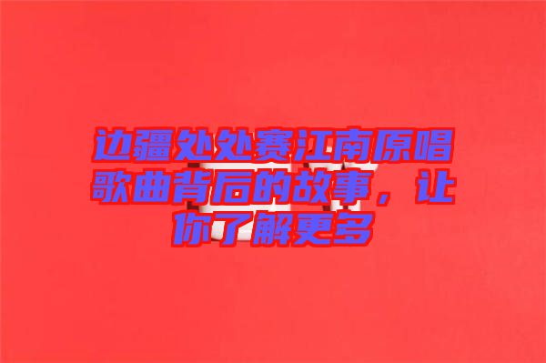 邊疆處處賽江南原唱歌曲背后的故事，讓你了解更多
