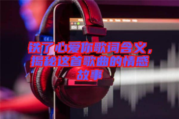 鐵了心愛你歌詞含義，揭秘這首歌曲的情感故事