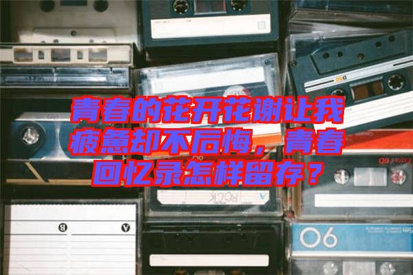 青春的花開花謝讓我疲憊卻不后悔，青春回憶錄怎樣留存？