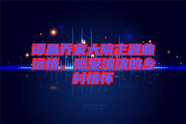 譚晶喬家大院主題曲遠情，感受濃濃的鄉(xiāng)村情懷