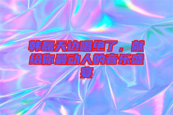 韓磊天邊唱絕了，獻(xiàn)給你最動人的音樂盛宴