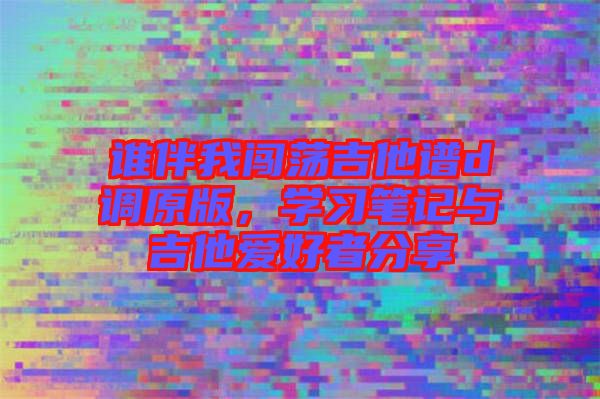 誰(shuí)伴我闖蕩吉他譜d調(diào)原版，學(xué)習(xí)筆記與吉他愛(ài)好者分享