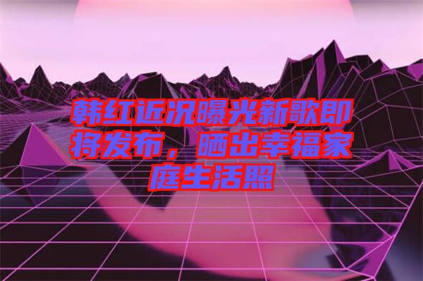 韓紅近況曝光新歌即將發(fā)布，曬出幸福家庭生活照