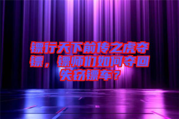 鏢行天下前傳之虎奪鏢，鏢師們如何奪回失竊鏢車？