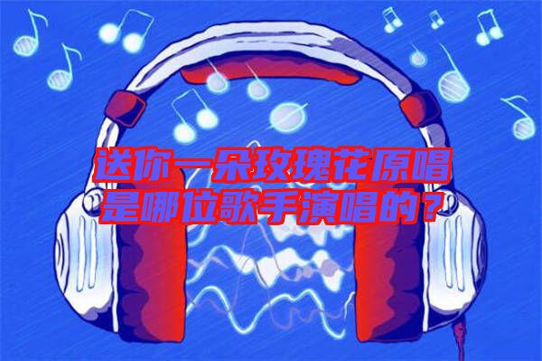 送你一朵玫瑰花原唱是哪位歌手演唱的？
