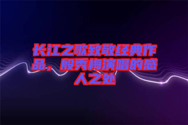 長(zhǎng)江之歌致敬經(jīng)典作品，殷秀梅演唱的感人之處