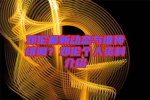 鄧倫最新動(dòng)態(tài)與誰傳緋聞？鄧倫個(gè)人資料介紹