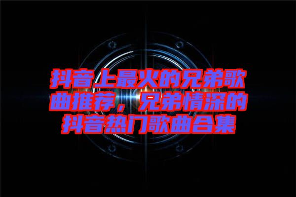 抖音上最火的兄弟歌曲推薦，兄弟情深的抖音熱門歌曲合集