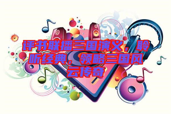 評書聯(lián)播三國演義，聆聽經(jīng)典，領(lǐng)略三國風(fēng)云傳奇