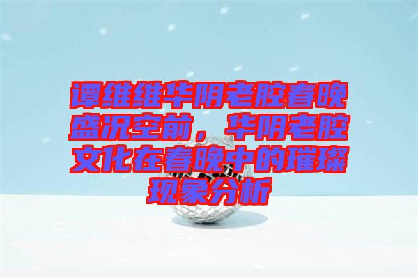 譚維維華陰老腔春晚盛況空前，華陰老腔文化在春晚中的璀璨現(xiàn)象分析