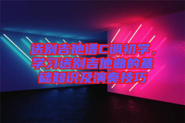 送別吉他譜C調(diào)初學(xué)，學(xué)習(xí)送別吉他曲的基礎(chǔ)知識及演奏技巧
