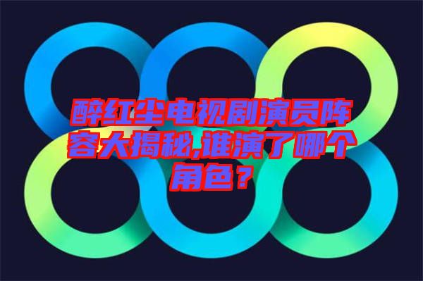 醉紅塵電視劇演員陣容大揭秘,誰演了哪個角色？