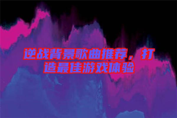 逆戰(zhàn)背景歌曲推薦，打造最佳游戲體驗