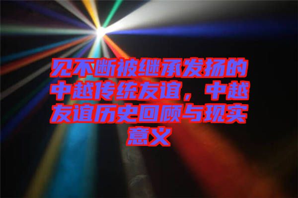 見(jiàn)不斷被繼承發(fā)揚(yáng)的中越傳統(tǒng)友誼，中越友誼歷史回顧與現(xiàn)實(shí)意義
