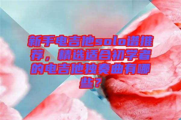 新手電吉他solo譜推薦，精選適合初學(xué)者的電吉他獨(dú)奏曲有哪些？