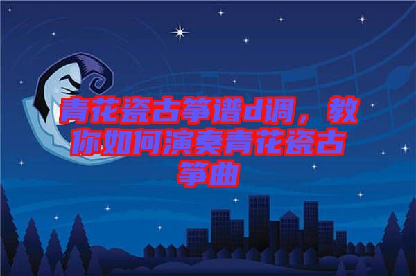 青花瓷古箏譜d調(diào)，教你如何演奏青花瓷古箏曲