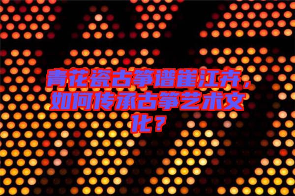 青花瓷古箏譜崔江卉，如何傳承古箏藝術(shù)文化？