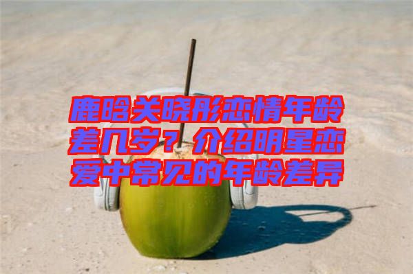 鹿晗關(guān)曉彤戀情年齡差幾歲？介紹明星戀愛(ài)中常見(jiàn)的年齡差異