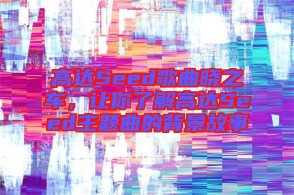 高達(dá)Seed歌曲曉之車，讓你了解高達(dá)Seed主題曲的背景故事