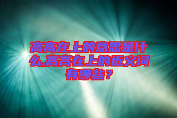 高高在上的意思是什么,高高在上的近義詞有哪些？