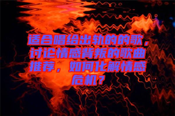適合唱給出軌的的歌，討論情感背叛的歌曲推薦，如何化解情感危機(jī)？