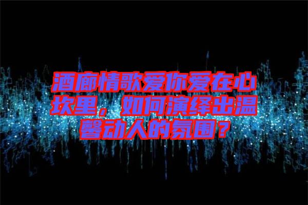 酒廊情歌愛(ài)你愛(ài)在心坎里，如何演繹出溫馨動(dòng)人的氛圍？
