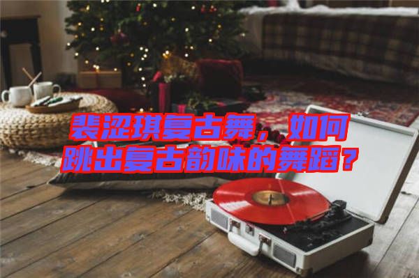 裴澀琪復(fù)古舞，如何跳出復(fù)古韻味的舞蹈？