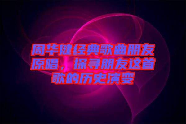周華健經(jīng)典歌曲朋友原唱，探尋朋友這首歌的歷史演變