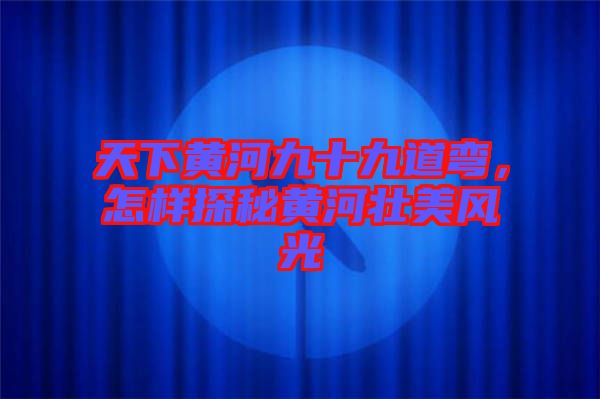 天下黃河九十九道彎，怎樣探秘黃河壯美風(fēng)光
