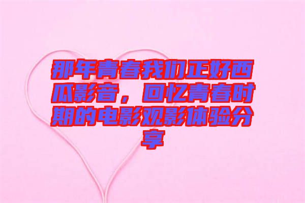 那年青春我們正好西瓜影音，回憶青春時期的電影觀影體驗分享