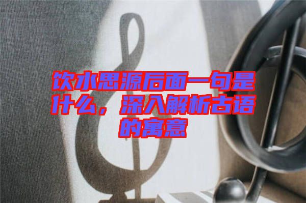 飲水思源后面一句是什么，深入解析古語的寓意