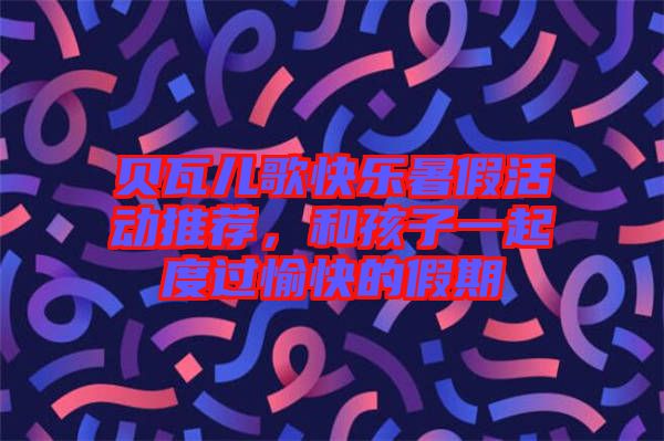 貝瓦兒歌快樂(lè)暑假活動(dòng)推薦，和孩子一起度過(guò)愉快的假期