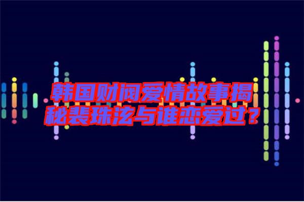 韓國財閥愛情故事揭秘裴珠泫與誰戀愛過？