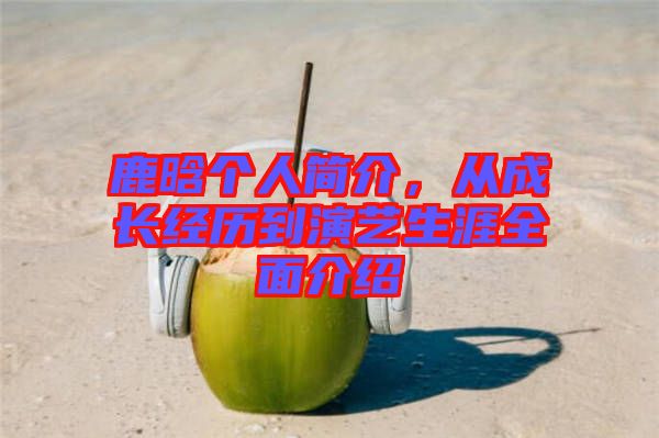 鹿晗個人簡介，從成長經(jīng)歷到演藝生涯全面介紹