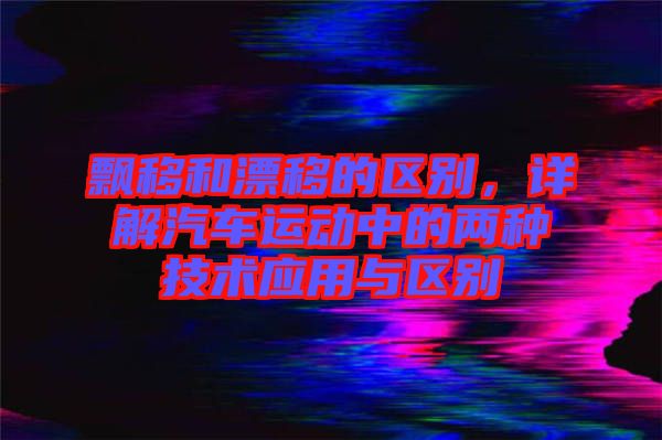 飄移和漂移的區(qū)別，詳解汽車運動中的兩種技術(shù)應(yīng)用與區(qū)別