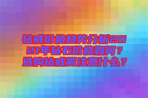 鉆戒價格趨勢分析2021年鉆石價格如何？選購鉆戒需注意什么？
