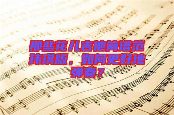 那些花兒吉他簡(jiǎn)譜范瑋琪版，如何更好地彈奏？